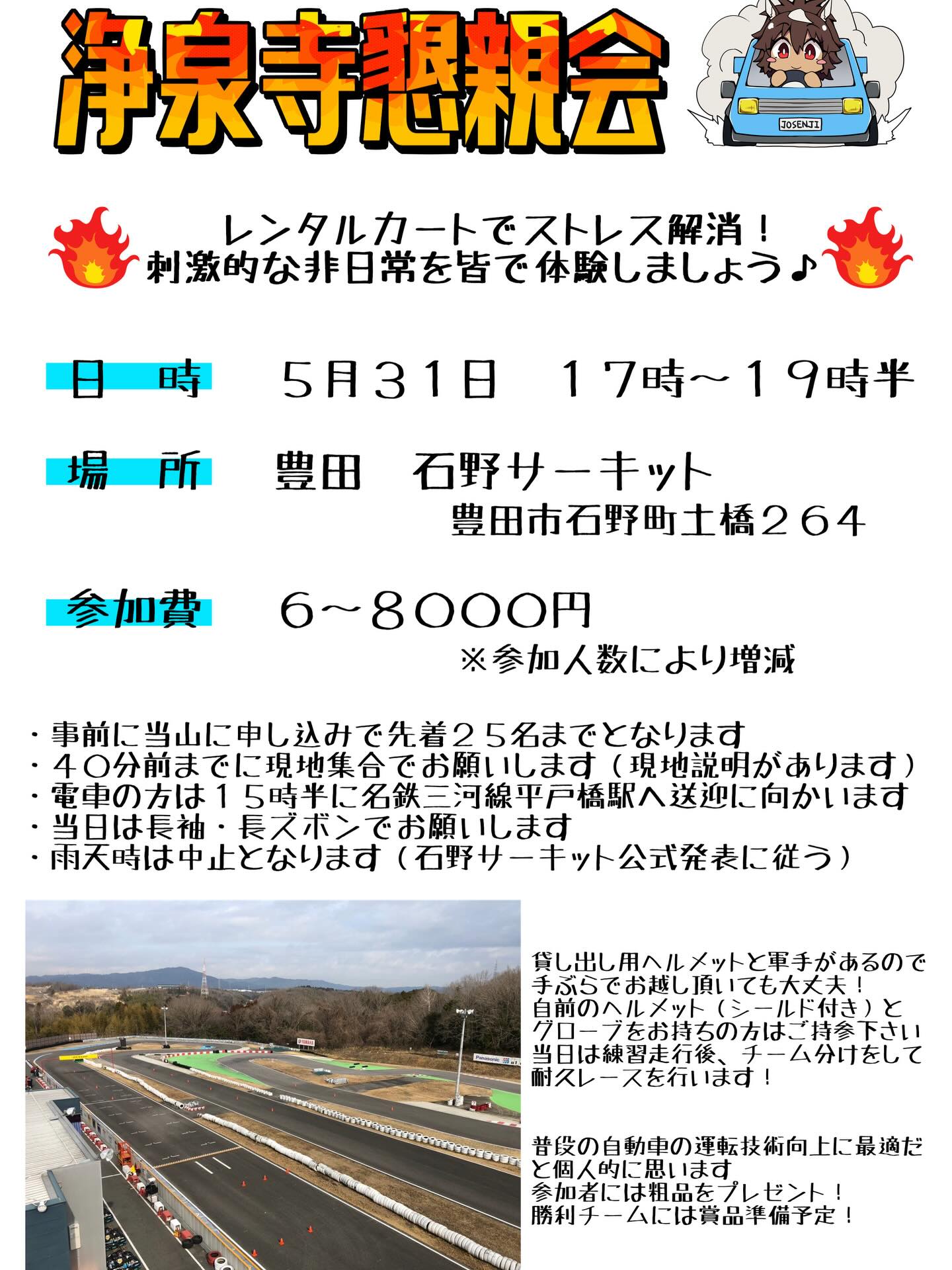 【浄泉寺懇親会開催！】
530運動会の翌日となりますが懇親会としてレンタルカートで皆さんとサーキットを爆走したいと思い企画をしました😃
日時や開催場所等は画像を参照下さい🙇
２時間半借りたのでガッツリ走り込めると思います！！
参加人数は２５名までとなります。
電車の方も最寄り駅までお迎えにあがります。

レーシングカートは普段の車とはまた違う運転技術を要します。
シビアなハンドル操作、ブレーキ動作、アクセルワークを気にかけながら運転しないと上手に乗れないので経験するだけでも運転技術の向上を実感できると思います。
非日常体験でストレス発散にもなりますのでハンドルを握ると性格が激変する方は是非とも参加をご検討下さい😄
気になる方は気軽にご相談下さい。
こちらもリプ、DM、口頭で受付致します。

#浄泉寺
#懇親会
#レンタルカート
#石野サーキット